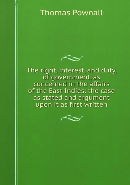 Обложка книги The right, interest, and duty, of government, as concerned in the affairs of the East Indies: the case as stated and argument upon it as first written, Thomas Pownall