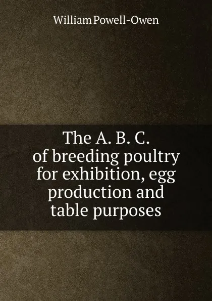 Обложка книги The A. B. C. of breeding poultry for exhibition, egg production and table purposes, William Powell-Owen