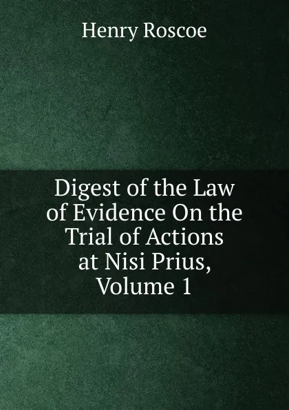 Обложка книги Digest of the Law of Evidence On the Trial of Actions at Nisi Prius, Volume 1, Henry Roscoe