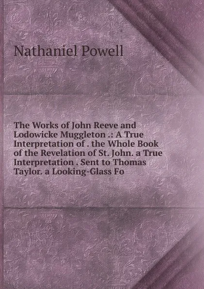 Обложка книги The Works of John Reeve and Lodowicke Muggleton .: A True Interpretation of . the Whole Book of the Revelation of St. John. a True Interpretation . Sent to Thomas Taylor. a Looking-Glass Fo, Nathaniel Powell