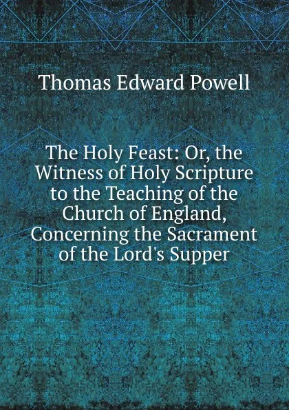 Обложка книги The Holy Feast: Or, the Witness of Holy Scripture to the Teaching of the Church of England, Concerning the Sacrament of the Lord.s Supper, Thomas Edward Powell