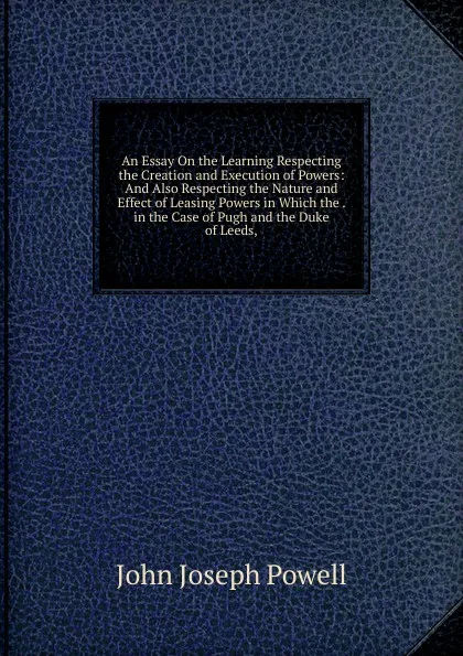 Обложка книги An Essay On the Learning Respecting the Creation and Execution of Powers: And Also Respecting the Nature and Effect of Leasing Powers in Which the . in the Case of Pugh and the Duke of Leeds,, John Joseph Powell