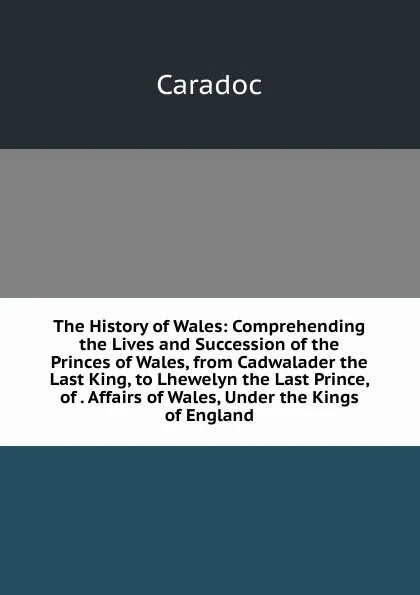 Обложка книги The History of Wales: Comprehending the Lives and Succession of the Princes of Wales, from Cadwalader the Last King, to Lhewelyn the Last Prince, of . Affairs of Wales, Under the Kings of England, Caradoc