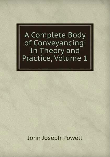 Обложка книги A Complete Body of Conveyancing: In Theory and Practice, Volume 1, John Joseph Powell