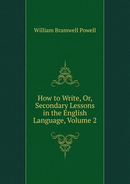 Обложка книги How to Write, Or, Secondary Lessons in the English Language, Volume 2, William Bramwell Powell