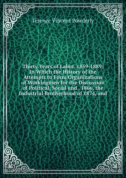 Обложка книги Thirty Years of Labor. 1859-1889: In Which the History of the Attempts to Form Organizations of Workingmen for the Discussion of Political, Social and . 1866, the Industrial Brotherhood of 1874, and, Terence Vincent Powderly