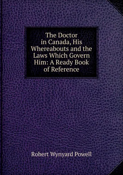 Обложка книги The Doctor in Canada, His Whereabouts and the Laws Which Govern Him: A Ready Book of Reference, Robert Wynyard Powell