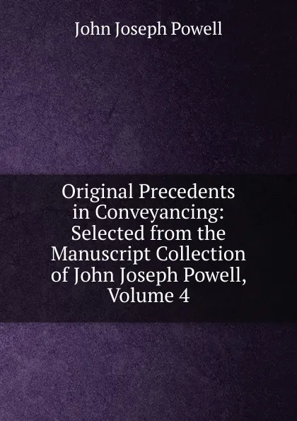 Обложка книги Original Precedents in Conveyancing: Selected from the Manuscript Collection of John Joseph Powell, Volume 4, John Joseph Powell