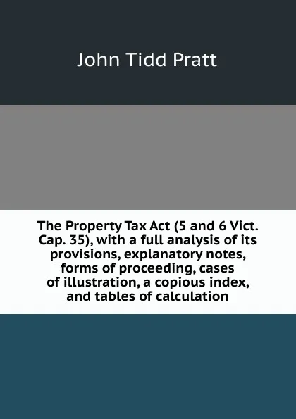 Обложка книги The Property Tax Act (5 and 6 Vict. Cap. 35), with a full analysis of its provisions, explanatory notes, forms of proceeding, cases of illustration, a copious index, and tables of calculation, John Tidd Pratt