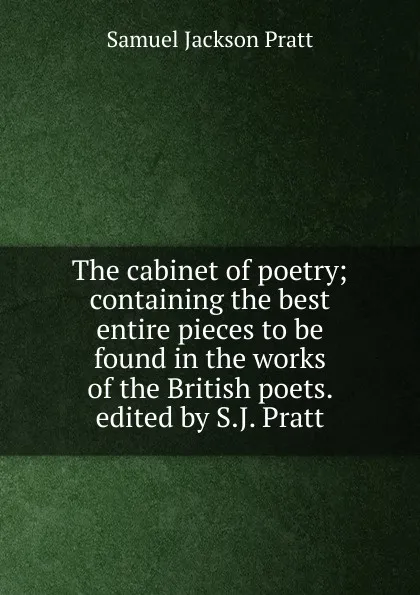 Обложка книги The cabinet of poetry; containing the best entire pieces to be found in the works of the British poets. edited by S.J. Pratt, Samuel Jackson Pratt