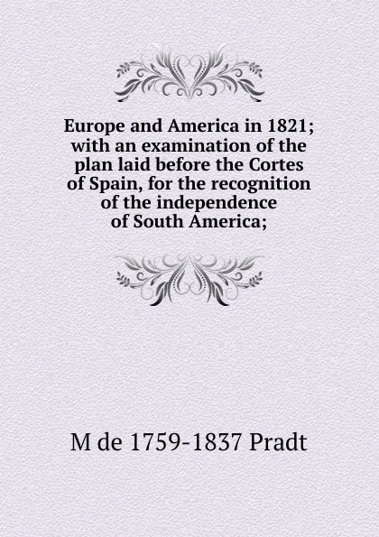 Обложка книги Europe and America in 1821; with an examination of the plan laid before the Cortes of Spain, for the recognition of the independence of South America;, M de 1759-1837 Pradt