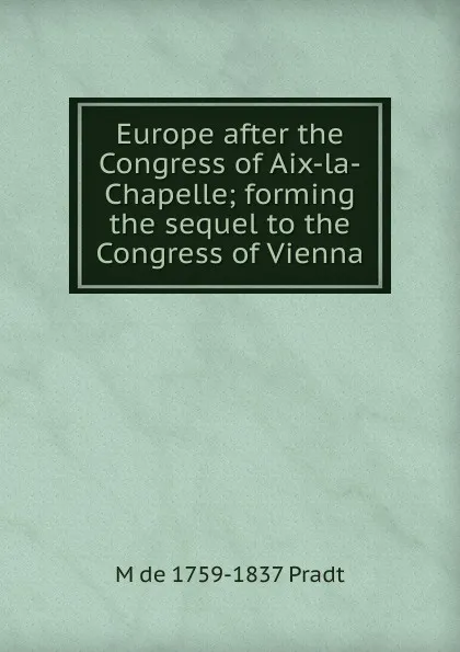 Обложка книги Europe after the Congress of Aix-la-Chapelle; forming the sequel to the Congress of Vienna, M de 1759-1837 Pradt