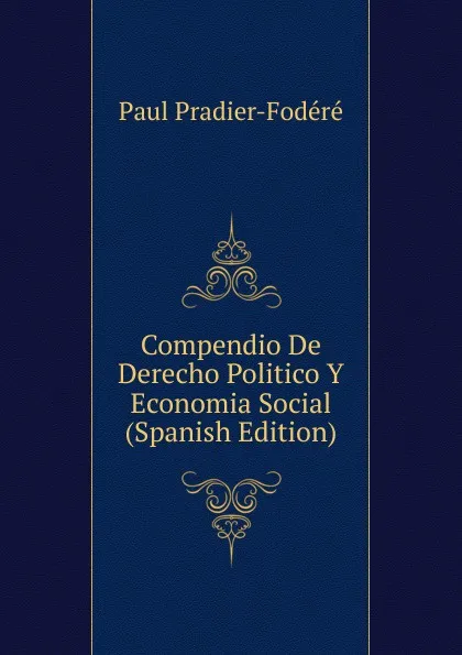 Обложка книги Compendio De Derecho Politico Y Economia Social (Spanish Edition), Paul Pradier-Fodéré