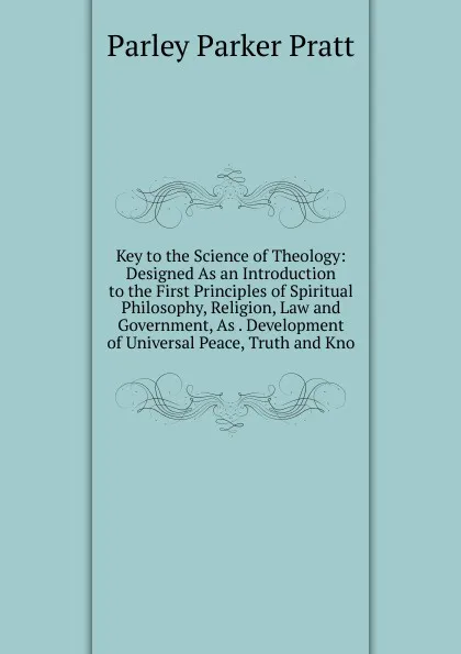 Обложка книги Key to the Science of Theology: Designed As an Introduction to the First Principles of Spiritual Philosophy, Religion, Law and Government, As . Development of Universal Peace, Truth and Kno, Parley Parker Pratt