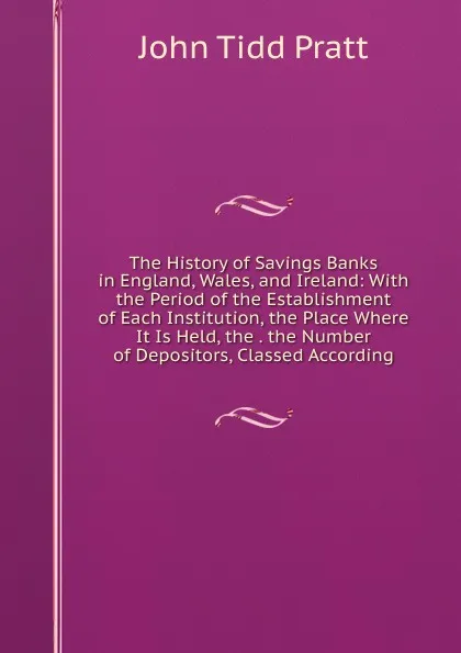 Обложка книги The History of Savings Banks in England, Wales, and Ireland: With the Period of the Establishment of Each Institution, the Place Where It Is Held, the . the Number of Depositors, Classed According, John Tidd Pratt