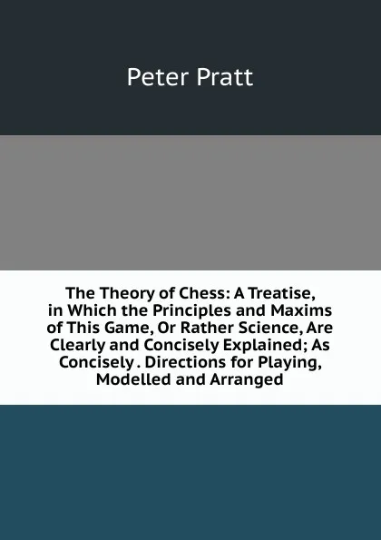 Обложка книги The Theory of Chess: A Treatise, in Which the Principles and Maxims of This Game, Or Rather Science, Are Clearly and Concisely Explained; As Concisely . Directions for Playing, Modelled and Arranged, Peter Pratt