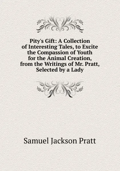 Обложка книги Pity.s Gift: A Collection of Interesting Tales, to Excite the Compassion of Youth for the Animal Creation, from the Writings of Mr. Pratt, Selected by a Lady, Samuel Jackson Pratt