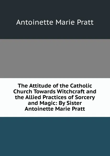 Обложка книги The Attitude of the Catholic Church Towards Witchcraft and the Allied Practices of Sorcery and Magic: By Sister Antoinette Marie Pratt, Antoinette Marie Pratt