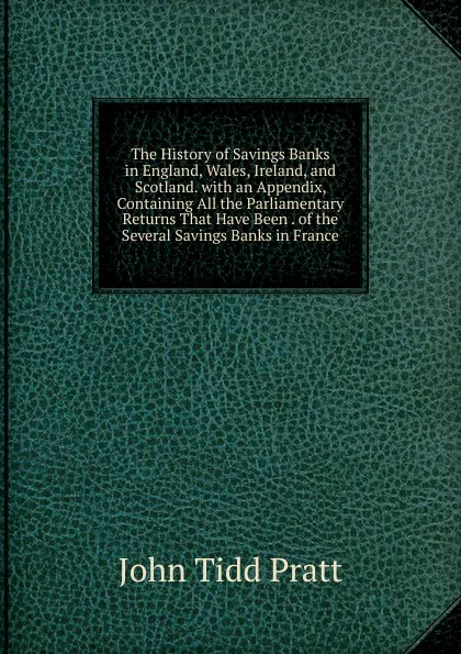 Обложка книги The History of Savings Banks in England, Wales, Ireland, and Scotland. with an Appendix, Containing All the Parliamentary Returns That Have Been . of the Several Savings Banks in France, John Tidd Pratt