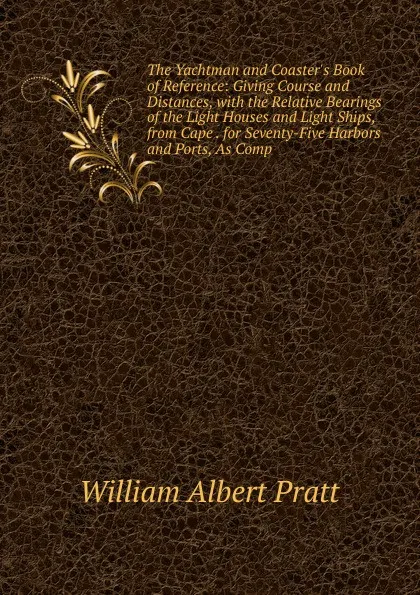 Обложка книги The Yachtman and Coaster.s Book of Reference: Giving Course and Distances, with the Relative Bearings of the Light Houses and Light Ships, from Cape . for Seventy-Five Harbors and Ports, As Comp, William Albert Pratt