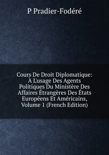 Обложка книги Cours De Droit Diplomatique: A L.usage Des Agents Politiques Du Ministere Des Affaires Etrangeres Des Etats Europeens Et Americains, Volume 1 (French Edition), P Pradier-Fodéré