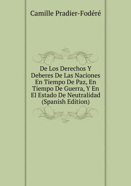 Обложка книги De Los Derechos Y Deberes De Las Naciones En Tiempo De Paz, En Tiempo De Guerra, Y En El Estado De Neutralidad (Spanish Edition), Camille Pradier-Fodéré