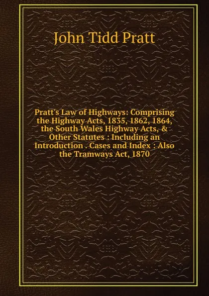 Обложка книги Pratt.s Law of Highways: Comprising the Highway Acts, 1835, 1862, 1864, the South Wales Highway Acts, . Other Statutes : Including an Introduction . Cases and Index : Also the Tramways Act, 1870, John Tidd Pratt