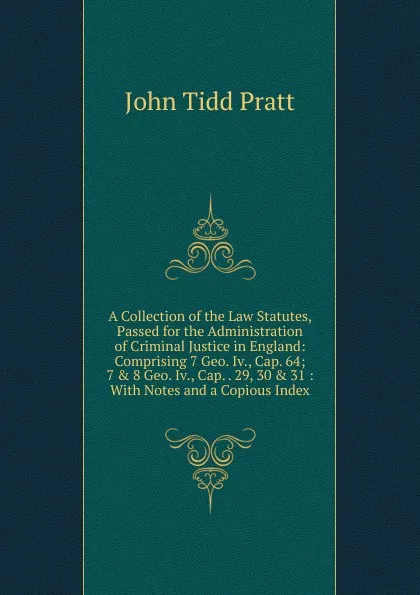 Обложка книги A Collection of the Law Statutes, Passed for the Administration of Criminal Justice in England: Comprising 7 Geo. Iv., Cap. 64; 7 . 8 Geo. Iv., Cap. . 29, 30 . 31 : With Notes and a Copious Index, John Tidd Pratt