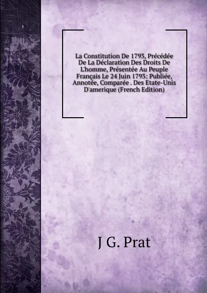 Обложка книги La Constitution De 1793, Precedee De La Declaration Des Droits De L.homme, Presentee Au Peuple Francais Le 24 Juin 1793: Publiee, Annotee, Comparee . Des Etate-Unis D.amerique (French Edition), J G. Prat