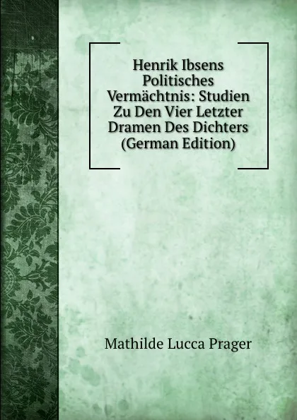 Обложка книги Henrik Ibsens Politisches Vermachtnis: Studien Zu Den Vier Letzter Dramen Des Dichters (German Edition), Mathilde Lucca Prager