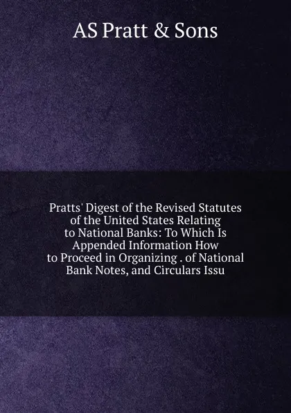 Обложка книги Pratts. Digest of the Revised Statutes of the United States Relating to National Banks: To Which Is Appended Information How to Proceed in Organizing . of National Bank Notes, and Circulars Issu, AS Pratt & Sons