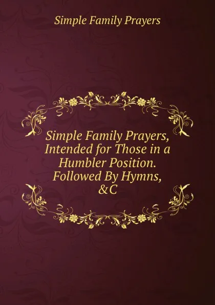 Обложка книги Simple Family Prayers, Intended for Those in a Humbler Position. Followed By Hymns, .C, Simple Family Prayers