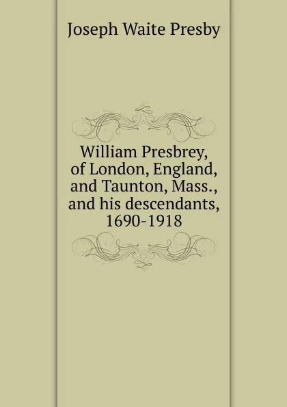 Обложка книги William Presbrey, of London, England, and Taunton, Mass., and his descendants, 1690-1918, Joseph Waite Presby