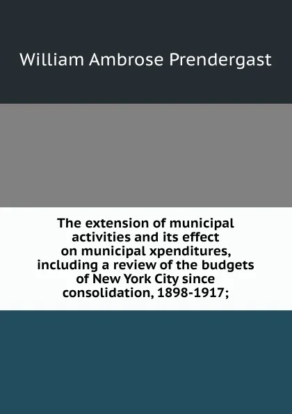 Обложка книги The extension of municipal activities and its effect on municipal xpenditures, including a review of the budgets of New York City since consolidation, 1898-1917;, William Ambrose Prendergast