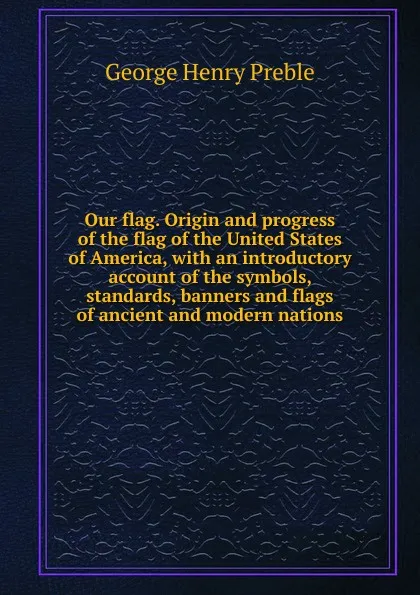 Обложка книги Our flag. Origin and progress of the flag of the United States of America, with an introductory account of the symbols, standards, banners and flags of ancient and modern nations, George Henry Preble