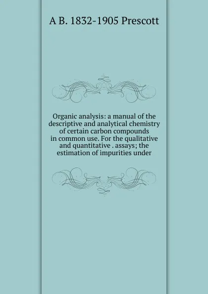 Обложка книги Organic analysis: a manual of the descriptive and analytical chemistry of certain carbon compounds in common use. For the qualitative and quantitative . assays; the estimation of impurities under, A B. 1832-1905 Prescott