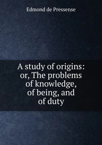 Обложка книги A study of origins: or, The problems of knowledge, of being, and of duty, Edmond de Pressensé