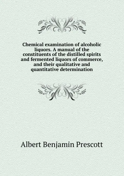 Обложка книги Chemical examination of alcoholic liquors. A manual of the constituents of the distilled spirits and fermented liquors of commerce, and their qualitative and quantitative determination, Albert Benjamin Prescott