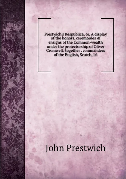 Обложка книги Prestwich.s Respublica, or, A display of the honors, ceremonies . ensigns of the Common-wealth under the protectorship of Oliver Cromwell: together . commanders of the English, Scotch, Iri, John Prestwich