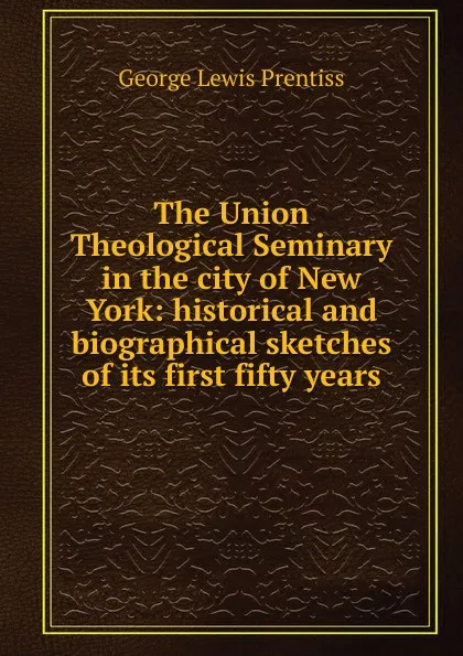 Обложка книги The Union Theological Seminary in the city of New York: historical and biographical sketches of its first fifty years, George Lewis Prentiss