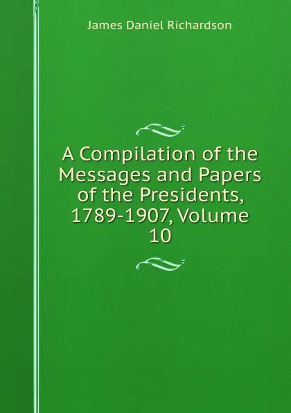 Обложка книги A Compilation of the Messages and Papers of the Presidents, 1789-1907, Volume 10, James Daniel Richardson