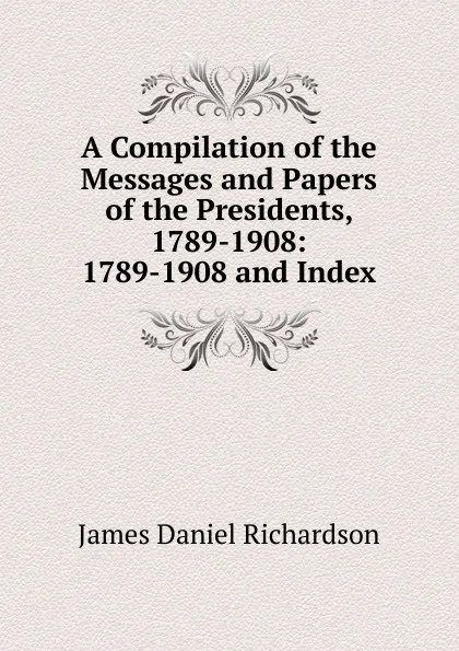 Обложка книги A Compilation of the Messages and Papers of the Presidents, 1789-1908: 1789-1908 and Index, James Daniel Richardson