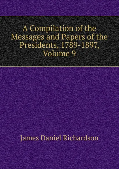 Обложка книги A Compilation of the Messages and Papers of the Presidents, 1789-1897, Volume 9, James Daniel Richardson