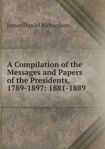 Обложка книги A Compilation of the Messages and Papers of the Presidents, 1789-1897: 1881-1889, James Daniel Richardson