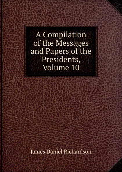 Обложка книги A Compilation of the Messages and Papers of the Presidents, Volume 10, James Daniel Richardson