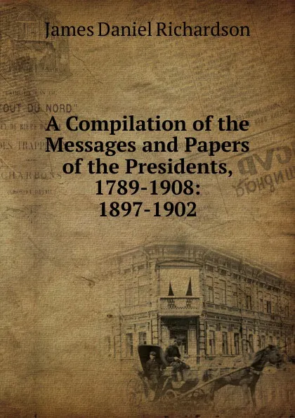 Обложка книги A Compilation of the Messages and Papers of the Presidents, 1789-1908: 1897-1902, James Daniel Richardson