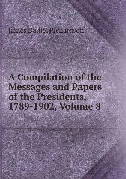 Обложка книги A Compilation of the Messages and Papers of the Presidents, 1789-1902, Volume 8, James Daniel Richardson