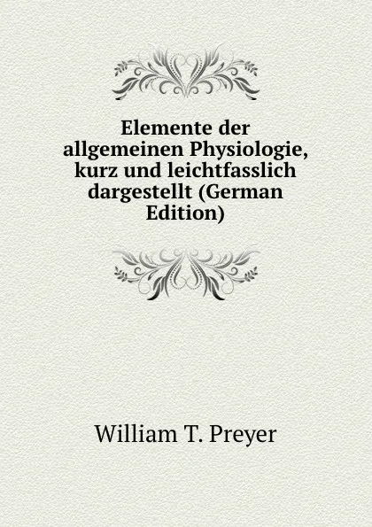 Обложка книги Elemente der allgemeinen Physiologie, kurz und leichtfasslich dargestellt (German Edition), William T. Preyer