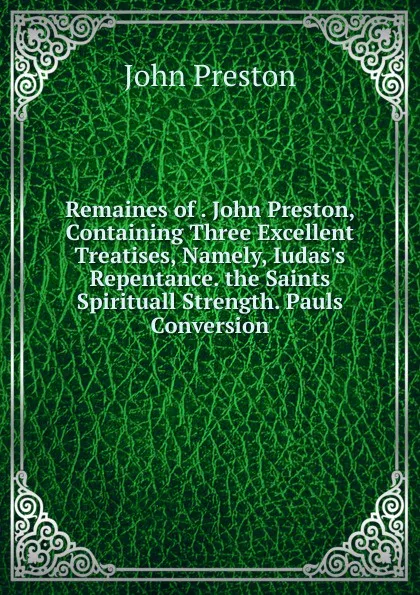 Обложка книги Remaines of . John Preston, Containing Three Excellent Treatises, Namely, Iudas.s Repentance. the Saints Spirituall Strength. Pauls Conversion, John Preston