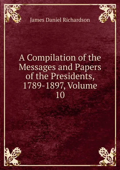 Обложка книги A Compilation of the Messages and Papers of the Presidents, 1789-1897, Volume 10, James Daniel Richardson